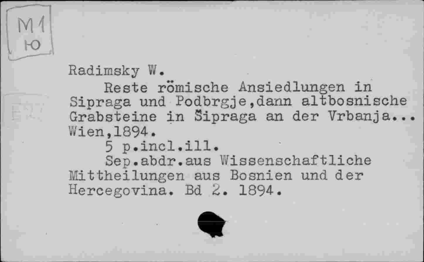 ﻿Radimsky W.
Reste römische Ansiedlungen in Sipraga und Podbrgje,dann altbosnische Grabsteine in Sipraga an der Vrbanja...
Wien,1894.
5 p.incl.ill.
Sep.abdr.aus Wissenschaftliche Mittheilungen aus Bosnien und der Hercegovina. Bd 2. 1894.